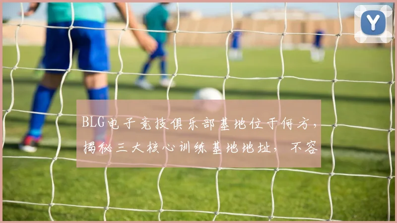 BLG电子竞技俱乐部基地位于何方，揭秘三大核心训练基地地址，不容错过