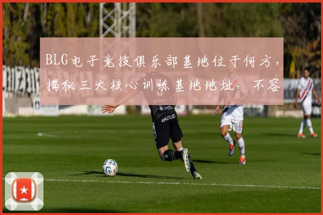 BLG电子竞技俱乐部基地位于何方，揭秘三大核心训练基地地址，不容错过