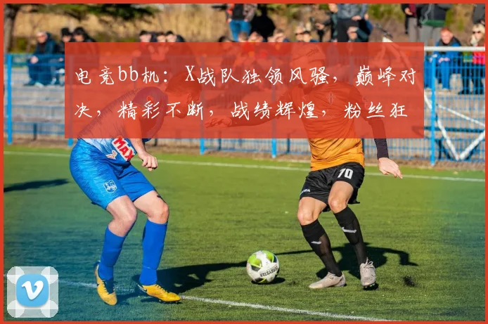 电竞bb机：X战队独领风骚，巅峰对决，精彩不断，战绩辉煌，粉丝狂欢